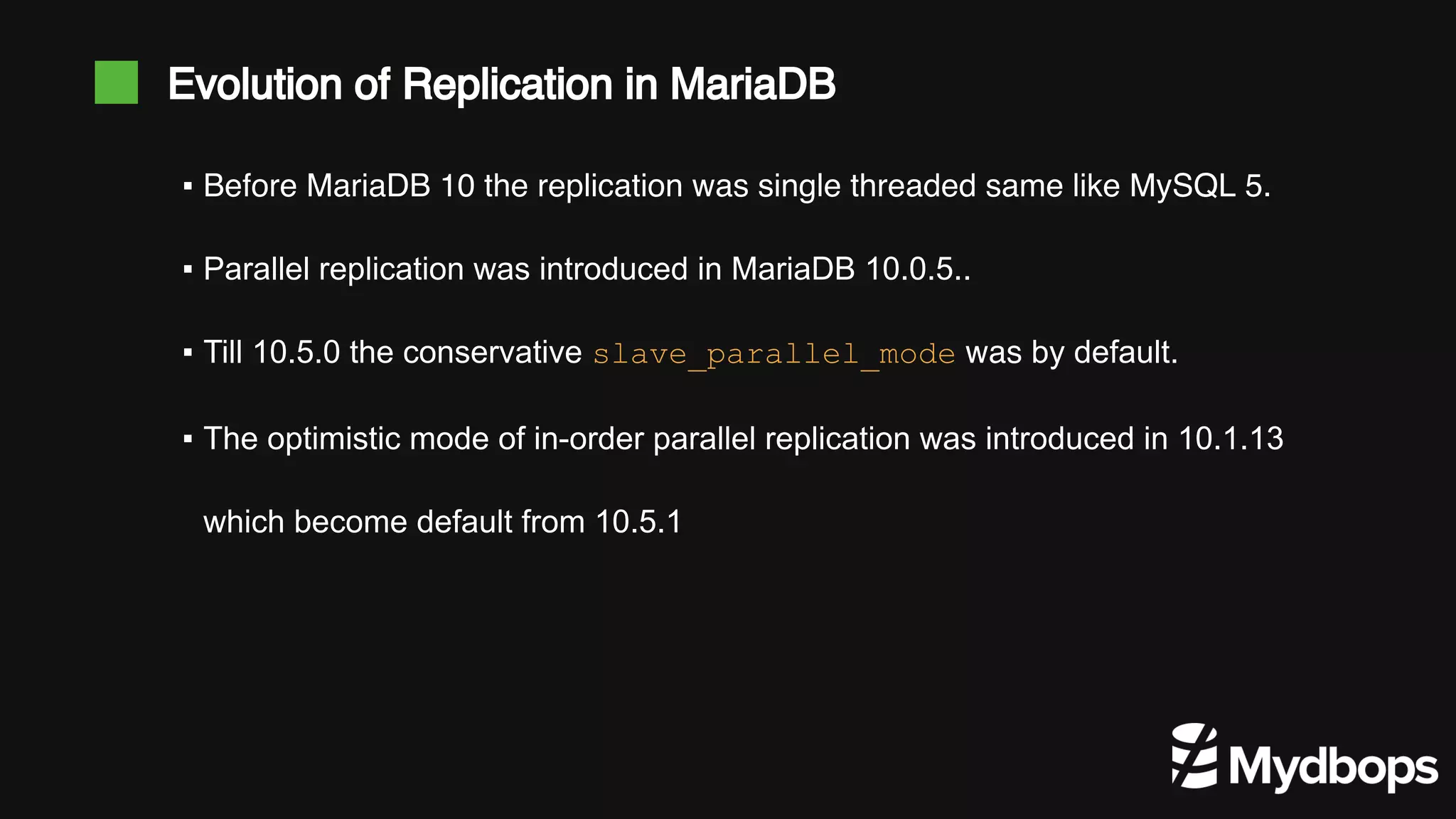 ▪ Before MariaDB 10 the replication was single threaded same like MySQL 5. ▪ Parallel replication was introduced in MariaDB 10.0.5.. ▪ Till 10.5.0 the conservative slave_parallel_mode was by default. ▪ The optimistic mode of in-order parallel replication was introduced in 10.1.13 which become default from 10.5.1 Evolution of Replication in MariaDB 