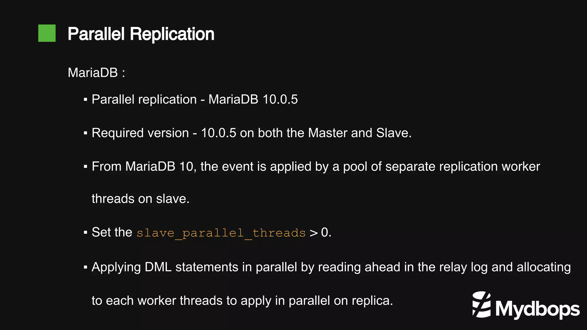 Parallel Replication ▪ Parallel replication - MariaDB 10.0.5 ▪ Required version - 10.0.5 on both the Master and Slave. ▪ From MariaDB 10, the event is applied by a pool of separate replication worker threads on slave. ▪ Set the slave_parallel_threads > 0. ▪ Applying DML statements in parallel by reading ahead in the relay log and allocating to each worker threads to apply in parallel on replica. MariaDB : 