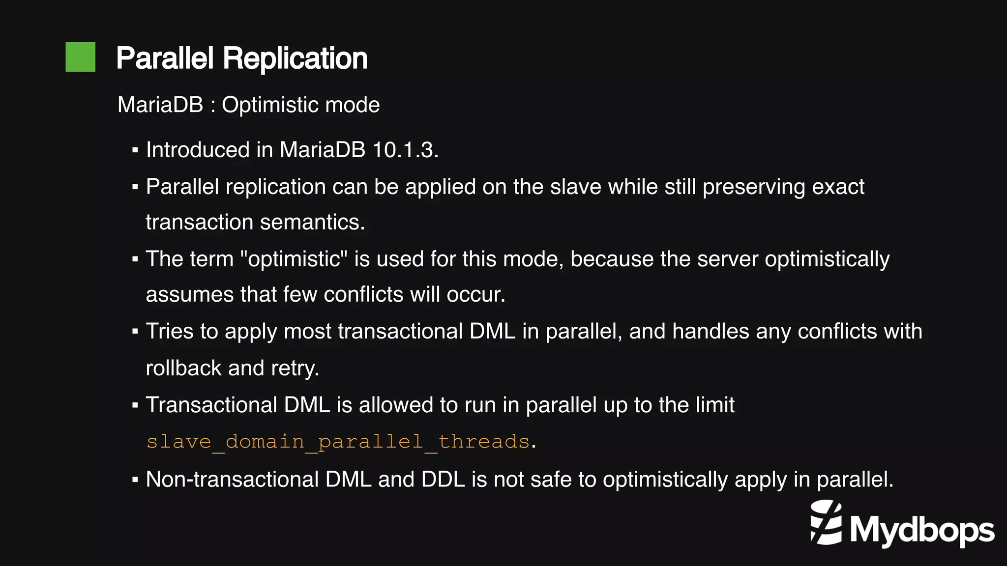 Parallel Replication ▪ Introduced in MariaDB 10.1.3. ▪ Parallel replication can be applied on the slave while still preserving exact transaction semantics. ▪ The term "optimistic" is used for this mode, because the server optimistically assumes that few conflicts will occur. ▪ Tries to apply most transactional DML in parallel, and handles any conflicts with rollback and retry. ▪ Transactional DML is allowed to run in parallel up to the limit slave_domain_parallel_threads. ▪ Non-transactional DML and DDL is not safe to optimistically apply in parallel. MariaDB : Optimistic mode 