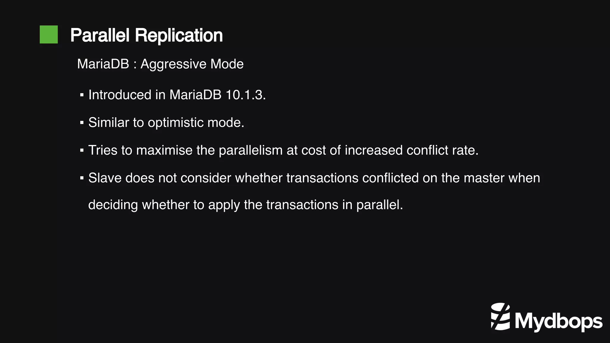 Parallel Replication ▪ Introduced in MariaDB 10.1.3. ▪ Similar to optimistic mode. ▪ Tries to maximise the parallelism at cost of increased conflict rate. ▪ Slave does not consider whether transactions conflicted on the master when deciding whether to apply the transactions in parallel. MariaDB : Aggressive Mode 
