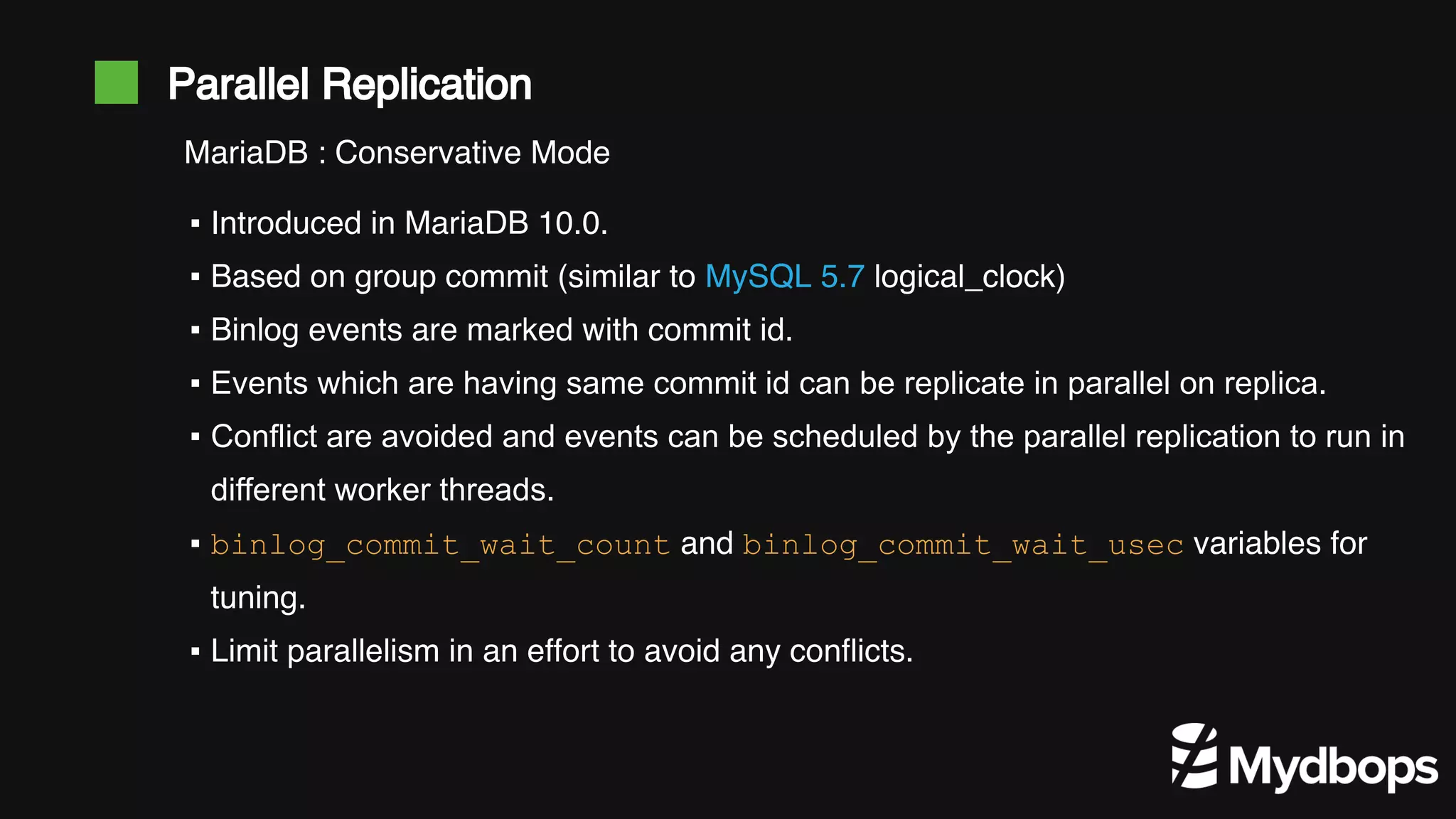 Parallel Replication ▪ Introduced in MariaDB 10.0. ▪ Based on group commit (similar to MySQL 5.7 logical_clock) ▪ Binlog events are marked with commit id. ▪ Events which are having same commit id can be replicate in parallel on replica. ▪ Conflict are avoided and events can be scheduled by the parallel replication to run in different worker threads. ▪ binlog_commit_wait_count and binlog_commit_wait_usec variables for tuning. ▪ Limit parallelism in an effort to avoid any conflicts. MariaDB : Conservative Mode 