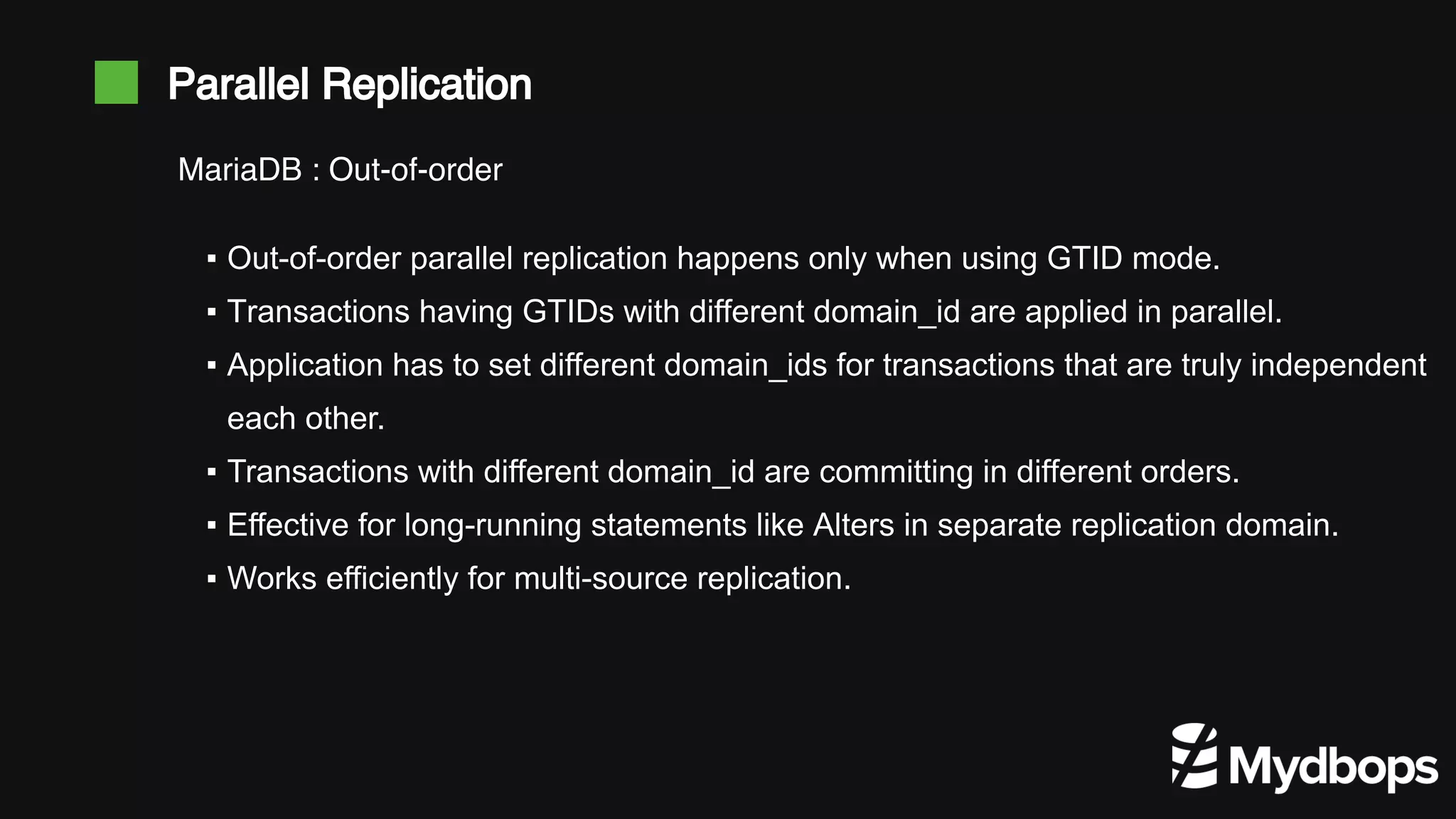 Parallel Replication ▪ Out-of-order parallel replication happens only when using GTID mode. ▪ Transactions having GTIDs with different domain_id are applied in parallel. ▪ Application has to set different domain_ids for transactions that are truly independent each other. ▪ Transactions with different domain_id are committing in different orders. ▪ Effective for long-running statements like Alters in separate replication domain. ▪ Works efficiently for multi-source replication. MariaDB : Out-of-order 