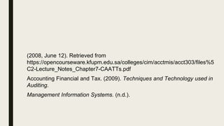 (2008, June 12). Retrieved from
https://opencourseware.kfupm.edu.sa/colleges/cim/acctmis/acct303/files%5
C2-Lecture_Notes_Chapter7-CAATTs.pdf
Accounting Financial and Tax. (2009). Techniques and Technology used in
Auditing.
Management Information Systems. (n.d.).
 