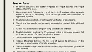 1. In parallel simulation, the auditor compares the output obtained with output
obtained from the client.
2. Generalized Audit Software is one of the tools IT auditors utilize to obtain
evidence directly on the quality of the records produced and maintained by
application systems.
3. Parallel simulation is the best technique for verification of calculations.
4. The size of the sample can be greatly expanded at relatively little additional
cost.
5. Auditor runs the simulated program using selected data and files.
6. Parallel simulation involves the IT personnel writing a computer program that
replicates some part of a client’s application system.
7. The auditor cannot independently run the test.
8. Tracing differences between the two sets of outputs to differences in the
programs is an advantage of parallel simulation.
9. The auditor does not process actual client data through an auditor’s generalized
audit software.
True or False
 