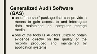 Generalized Audit Software
(GAS)
■ an off-the-shelf package that can provide a
means to gain access to and interrogate
data maintained on computer storage
media.
■ one of the tools IT Auditors utilize to obtain
evidence directly on the quality of the
records produced and maintained by
application systems.
 
