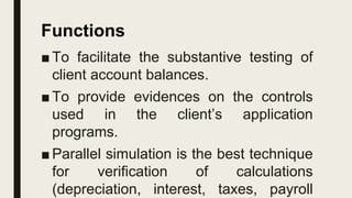 ■To facilitate the substantive testing of
client account balances.
■To provide evidences on the controls
used in the client’s application
programs.
■Parallel simulation is the best technique
for verification of calculations
(depreciation, interest, taxes, payroll
Functions
 