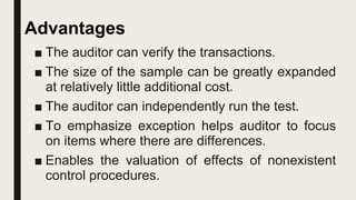 ■ The auditor can verify the transactions.
■ The size of the sample can be greatly expanded
at relatively little additional cost.
■ The auditor can independently run the test.
■ To emphasize exception helps auditor to focus
on items where there are differences.
■ Enables the valuation of effects of nonexistent
control procedures.
Advantages
 