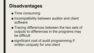■ Time consuming
■ Incompatibility between auditor and client
software
■ Tracing differences between the two sets of
outputs to differences in the programs may
be difficult
■ significant cost of audit programming if
written uniquely for one client
Disadvantages
 