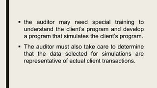  the auditor may need special training to
understand the client’s program and develop
a program that simulates the client’s program.
 The auditor must also take care to determine
that the data selected for simulations are
representative of actual client transactions.
 