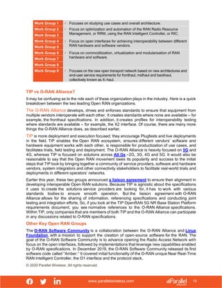 www.parallelwireless.com
© 2020 Parallel Wireless. All rights reserved.
10
TIP vs O-RAN Alliance?
It may be confusing as to the role each of these organization plays in the industry. Here is a quick
breakdown between the two leading Open RAN organizations.
The O-RAN Alliance develops, drives and enforces standards to ensure that equipment from
multiple vendors interoperate with each other. It creates standards where none are available – for
example, the fronthaul specifications. In addition, it creates profiles for interoperability testing
where standards are available – for example, the X2 interface. Of course, there are many more
things the O-RAN Alliance does, as described earlier.
TIP is more deployment and execution focused; they encourage Plugfests and live deployments
in the field. TIP enables the Open RAN ecosystem, ensures different vendors’ software and
hardware equipment works with each other, is responsible for productization of use cases, and
facilitates trials, field testing and deployment. The O-RAN Alliance is heavily focused on 5G and
4G, whereas TIP is focused on solutions across All Gs –2G, 3G, 4G and 5G. It would also be
reasonable to say that the Open RAN movement owes its popularity and success to the initial
steps that TIP took by bringing together a community of service providers, software and hardware
vendors, system integrators and other connectivity stakeholders to facilitate real-world trials and
deployments in different operators’ networks.
Earlier this year, these two groups announced a liaison agreement to ensure their alignment in
developing interoperable Open RAN solutions. Because TIP is agnostic about the specifications
it uses to create the solutions service providers are looking for, it has to work with various
standards bodies to ensure smooth operation. But the liaison agreement with O-RAN
Alliance allows for the sharing of information, referencing specifications and conducting joint
testing and integration efforts. So, if you look at the TIP OpenRAN 5G NR Base Station Platform
requirements document, you see normative references to the O-RAN Alliance specifications.
Within TIP, only companies that are members of both TIP and the O-RAN Alliance can participate
in any discussions related to O-RAN specifications.
Other Key Open RAN Groups
The O-RAN Software Community is a collaboration between the O-RAN Alliance and Linux
Foundation, with a mission to support the creation of open-source software for the RAN. The
goal of the O-RAN Software Community is to advance opening the Radio Access Network with
focus on the open interfaces, followed by implementations that leverage new capabilities enabled
by O-RAN specifications. In December 2019, the O-RAN Software Community released its first
software code called “Amber.” It covered initial functionality of the O-RAN unique Near Real-Time
RAN Intelligent Controller, the O1 interface and the protocol stack.
Work Group 1 • Focuses on studying use cases and overall architecture.
Work Group 2 • Focus on optimization and automation of the RAN Radio Resource
Management, or RRM, using the RAN Intelligent Controller, or RIC.
Work Group 3
Work Group 4 • Focus on open interfaces for achieving interoperability between different
RAN hardware and software vendors.
Work Group 5
Work Group 6 • Focus on commoditization, virtualization and modularization of RAN
hardware and software.
Work Group 7
Work Group 8
Work Group 9 • Focuses on the new open transport network based on new architectures and
end-user service requirements for fronthaul, midhaul and backhaul,
collectively known as X–haul.
 