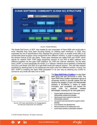 www.parallelwireless.com
© 2020 Parallel Wireless. All rights reserved.
11
Source: Parallel Wireless
The Small Cell Forum, or SCF, has created its own ecosystem of Open RAN with small cells in
mind. Recently they have been focusing heavily on creating open interfaces. In 2020, they
expanded the set of specifications they released the previous year, to enable small cells to be
constructed piece-by-piece using components from different vendors, in order to easily address
the diverse mixture of 5G use cases. These open interfaces are called FAPI and nFAPI, which
stands for network FAPI. FAPI helps equipment vendors to mix PHY & MAC software from
different suppliers via this open FAPI interface. So, FAPI are ‘internal’ interfaces. On the other
hand, nFAPI, or more specifically 5G-nFAPI, is a ‘network’ interface and is between a Distributed
Unit (DU) and Radio Unit (RU) of a split RAN small cell network solution. This will help network
architects by allowing them to mix distributed and radio units from different vendors. In short, the
SCF nFAPI is enabling the Open RAN ecosystem in its own way by allowing any CU/DU to
connect to any small cell radio unit or S-RU
Source: SCF open specifications for disaggregation
of small cell components and networks
The Open RAN Policy Coalition is a new Open
RAN group that was announced in 2020. The
Open RAN Policy Coalition represents a group of
companies formed to promote policies that will
advance the adoption of open and interoperable
solutions in the RAN as a means to create
innovation, spur competition and expand the
supply chain for advanced wireless
technologies, including 5G. Its main goals are to:
• Support global development of open and
interoperable wireless technologies;
• Signal government support for open and
interoperable solutions;
• Use government procurement to support vendor
diversity;
• Fund research and development;
• Remove barriers to 5G deployment; and
• Avoid heavy-handed or prescriptive solutions
 