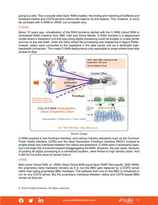 www.parallelwireless.com
© 2020 Parallel Wireless. All rights reserved.
13
going to a site. This is exactly what Open RAN enables: the mixing and matching of software and
hardware (radios and COTS servers) without the need to rip and replace. This, however, is not to
be confused with C-RAN or vRAN. Let us explain why.
C-RAN
About 10 years ago, virtualization of the RAN functions started with the C-RAN (cloud RAN or
centralized RAN) initiative from IBM, Intel and China Mobile. C-RAN resulted in a deployment
model where a baseband unit that was doing digital processing could be located in a data center
and not on the site itself, under the radio where the processing was happening in legacy RANs.
Instead, radios were connected to the baseband in the data center unit via a dedicated high-
bandwidth connection. This made C-RAN deployments only applicable to areas where there was
access to fiber.
Source: Orange
C-RAN required a new fronthaul interface, and various industry standards such as the Common
Public Radio Interface (CPRI) and the Next Generation Fronthaul Interface (NGFI) evolved to
enable these new interfaces between the radios and baseband. C-RAN wasn’t necessarily open,
but it did begin the movement toward disaggregating the RAN. However, the use cases, because
of pooling all digital processing in a centralized location, were limited to high density urban. And
it still did not solve issue of vendor lock-in.
vRAN
Next came Virtual RAN, or, vRAN. Does Virtual RAN equal Open RAN? Not exactly. With vRAN,
the proprietary radio hardware remains as it is, but the BBU gets replaced by a COTS server
rather than being proprietary BBU hardware. The software that runs on the BBU is virtualized to
run on any COTS server. But the proprietary interfaces between radios and COTS-based BBU
remain as they are.
 
