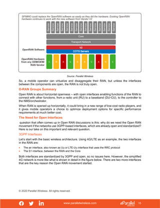 www.parallelwireless.com
© 2020 Parallel Wireless. All rights reserved.
15
Source: Parallel Wireless
So, a mobile operator can virtualize and disaggregate their RAN, but unless the interfaces
between the components are open, the RAN is not truly open.
O-RAN Groups Summary
Open RAN is about horizontal openness – with open interfaces enabling functions of the RAN to
connect with other functions, from a radio unit (RU) to a baseband (DU-CU), to the controller to
the NMS/orchestrator.
When RAN is opened up horizontally, it could bring in a new range of low-cost radio players, and
it gives mobile operators a choice to optimize deployment options for specific performance
requirements at much better cost.
The Need for Open Interfaces
question that often comes up in Open RAN discussions is this: why do we need the Open RAN
movement if the networks use 3GPP-based interfaces, which are already open and standardized?
Here is our take on this important and relevant question.
3GPP Interfaces
Let’s start with the basic wireless architecture. Using 4G/LTE as an example, the two interfaces
in the RAN are:
• The air interface, also known as Uu or LTE-Uu interface that uses the RRC protocol
• The S1 interface, between the RAN and the Core
Both interfaces are standardized by 3GPP and open, so no issues here. However, the simplified
4G network is more like what is shown in detail in the figure below. There are two more interfaces
that are the key reason the Open RAN movement started.
SP/MNO could replace the OpenRAN software as easily as they did the hardware. Existing OpenRAN
hardware continues to work with the new software from Vendor V2
OpenRAN Hardware
from any ODM/OEM/
RAN Vendor
C B A C B B C A B C
V2
Service
Service
Service
Service
Service
Service
Service
Service
Service
Service
Service
Service
Service
Service
Service
OpenRAN Software
Core
Transport Network
 