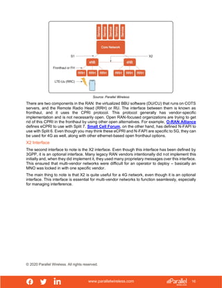www.parallelwireless.com
© 2020 Parallel Wireless. All rights reserved.
16
Source: Parallel Wireless
There are two components in the RAN: the virtualized BBU software (DU/CU) that runs on COTS
servers, and the Remote Radio Head (RRH) or RU. The interface between them is known as
fronthaul, and it uses the CPRI protocol. This protocol generally has vendor-specific
implementation and is not necessarily open. Open RAN-focused organizations are trying to get
rid of this CPRI in the fronthaul by using other open alternatives. For example, O-RAN Alliance
defines eCPRI to use with Split 7. Small Cell Forum, on the other hand, has defined N-FAPI to
use with Split 6. Even though you may think these eCPRI and N-FAPI are specific to 5G, they can
be used for 4G as well, along with other ethernet-based open fronthaul options.
X2 Interface
The second interface to note is the X2 interface. Even though this interface has been defined by
3GPP, it is an optional interface. Many legacy RAN vendors intentionally did not implement this
initially and, when they did implement it, they used many proprietary messages over this interface.
This ensured that multi-vendor networks were difficult for an operator to deploy – basically an
MNO was locked in with one specific vendor.
The main thing to note is that X2 is quite useful for a 4G network, even though it is an optional
interface. This interface is essential for multi-vendor networks to function seamlessly, especially
for managing interference.
 