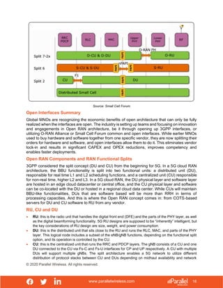 www.parallelwireless.com
© 2020 Parallel Wireless. All rights reserved.
18
Source: Small Cell Forum
Open Interfaces Summary
Global MNOs are recognizing the economic benefits of open architecture that can only be fully
realized when the interfaces are open. The industry is setting up teams and focusing on innovation
and engagements in Open RAN architecture, be it through opening up 3GPP interfaces, or
utilizing O-RAN Alliance or Small Cell Forum common and open interfaces. While earlier MNOs
used to buy hardware and software together from one specific vendor, they are now splitting their
orders for hardware and software, and open interfaces allow them to do it. This eliminates vendor
lock-in and results in significant CAPEX and OPEX reductions, improves competency and
enables faster deployments.
Open RAN Components and RAN Functional Splits
3GPP considered the split concept (DU and CU) from the beginning for 5G. In a 5G cloud RAN
architecture, the BBU functionality is split into two functional units: a distributed unit (DU),
responsible for real time L1 and L2 scheduling functions, and a centralized unit (CU) responsible
for non-real time, higher L2 and L3. In a 5G cloud RAN, the DU physical layer and software layer
are hosted in an edge cloud datacenter or central office, and the CU physical layer and software
can be co-located with the DU or hosted in a regional cloud data center. While CUs will maintain
BBU-like functionalities, DUs that are software based will be more than RRH in terms of
processing capacities. And this is where the Open RAN concept comes in: from COTS-based
servers for DU and CU software to RU from any vendor.
RU, CU and DU
• RU: this is the radio unit that handles the digital front end (DFE) and the parts of the PHY layer, as well
as the digital beamforming functionality. 5G RU designs are supposed to be “inherently” intelligent, but
the key considerations of RU design are size, weight, and power consumption.
• DU: this is the distributed unit that sits close to the RU and runs the RLC, MAC, and parts of the PHY
layer. This logical node includes a subset of the eNB/gNB functions, depending on the functional split
option, and its operation is controlled by the CU.
• CU: this is the centralized unit that runs the RRC and PDCP layers. The gNB consists of a CU and one
DU connected to the CU via Fs-C and Fs-U interfaces for CP and UP respectively. A CU with multiple
DUs will support multiple gNBs. The split architecture enables a 5G network to utilize different
distribution of protocol stacks between CU and DUs depending on midhaul availability and network
 