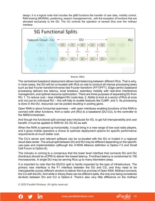 www.parallelwireless.com
© 2020 Parallel Wireless. All rights reserved.
19
design. It is a logical node that includes the gNB functions like transfer of user data, mobility control,
RAN sharing (MORAN), positioning, session management etc., with the exception of functions that are
allocated exclusively to the DU. The CU controls the operation of several DUs over the midhaul
interface.
Source: Xilinx
The centralized baseband deployment allows load-balancing between different RUs. That is why,
in most cases, the DU will be co-located with RUs on-site to conduct all intense processing tasks
such as fast Fourier transform/inverse fast Fourier transform (FFT/IFFT). Edge-centric baseband
processing delivers low latency, local breakout, seamless mobility with real-time interference
management, and optimal resource optimization. There are three purposes of separating DU from
RU: 1. To reduce cost – less intelligent RU costs less, 2. Ability to look at a sector of RUs at once
and not just an individual RU – this will help to enable features like CoMP, and 3. As processing
is done in the DU, resources can be pooled resulting in pooling gains.
Open RAN is about horizontal openness – with open interfaces enabling functions of the RAN to
connect with other functions, from a radio unit (RU) to a baseband (DU-CU), to the controller to
the NMS/orchestrator.
And though the functional split concept was introduced for 5G, to get full interoperability and cost
benefit, it must be applied to RAN for 2G 3G 4G as well.
When the RAN is opened up horizontally, it could bring in a new range of low-cost radio players,
and it gives mobile operators a choice to optimize deployment options for specific performance
requirements at much better cost.
The CU’s server and relevant software can be co-located with the DU or hosted in a regional
cloud data center. The actual split between DU and RU may be different depending on the specific
use-case and implementation (although the O-RAN Alliance definition is Option-7.2 and Small
Cell Forum is Option-6).
The industry is coming to a consensus that the lower level interface that connects RU and DU
(fronthaul) should be eCPRI to deliver the lowest latency. Fronthaul latency is constrained to 100
microseconds. A single DU may be serving RUs up to many kilometers away.
It is important to note that the DU/CU split is hardly impacted by the type of infrastructure. The
primary new interface is the F1 interface between the DU and CU, and they need to be
interopearble across different vendors to deliver the true promise of Open RAN. Midhaul connects
the CU with the DU. And while in theory there can be different splits, the only one being considered
de-facto between DU and CU is Option-2. There’s also very little difference on the midhaul
 