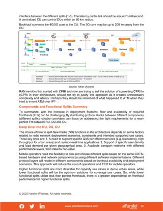www.parallelwireless.com
© 2020 Parallel Wireless. All rights reserved.
20
interface between the different splits (1-5). The latency on the link should be around 1 millisecond.
A centralized CU can control DUs within an 80 km radius.
Backhaul connects the 4G/5G core to the CU. The 5G core may be up to 200 km away from the
CU.
Source: Altran (Aricent)
RAN vendors that started with CPRI and now are trying to sell the solution of converting CPRI to
eCPRI in their architecture, should not try to justify this approach as it creates unnecessary
complexity and latency. Perhaps they should be reminded of what happened to ATM when they
tried to invent ATM over IP?
Components and Functional Splits Summary
To summarize, with the increase in deployment footprint, fiber and availability of required
fronthauls (FHs) can be challenging. By distributing protocol stacks between different components
(different splits), solution providers can focus on addressing the tight requirements for a near-
perfect FH between RU, DU and CU.
Deep Dive into RU, DU, CU
The choice of how to split New Radio (NR) functions in the architecture depends on some factors
related to radio network deployment scenarios, constraints and intended supported use cases.
Three key ones are: 1. A need to support specific QoS per offered services (e.g. low latency, high
throughput for urban areas) and real/non-real time applications. 2. Support of specific user density
and load demand per given geographical area. 3. Available transport networks with different
performance levels, from ideal to non-ideal.
Mobile operators need the flexibility to pick and choose different splits based on the same COTS-
based hardware and network components by using different software implementations. Different
protocol layers will reside in different components based on fronthaul availability and deployment
scenarios. This approach will reduce the cost of operations and TCO for mobile operators.
Higher functional splits are more desirable for capacity use cases in dense urban areas, while
lower functional splits will be the optimum solutions for coverage use cases. So, while lower
functional splits utilize less than perfect fronthauls, there is a greater dependence on fronthaul
performance for higher functional splits.
 