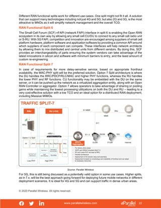 www.parallelwireless.com
© 2020 Parallel Wireless. All rights reserved.
22
Different RAN functional splits work for different use cases. One split might not fit it all. A solution
that can support many technologies including not just 4G and 5G, but also 2G and 3G, is the most
attractive to MNOs as it will simplify network management and the overall TCO.
RAN Functional Split 6
The Small Cell Forum (SCF) nFAPI (network FAPI) interface in split 6 is enabling the Open RAN
ecosystem in its own way by allowing any small cell CU/DU to connect to any small cell radio unit
or S-RU. With 5G FAPI, competition and innovation are encouraged among suppliers of small cell
platform hardware, platform software and application software by providing a common API around
which suppliers of each component can compete. These interfaces will help network architects
by allowing them to mix distributed and central units from different vendors. By doing this, SCF
provides an interchangeability of parts ensuring the system vendors can take advantage of the
latest innovations in silicon and software with minimum barriers to entry, and the least amount of
custom re-engineering.
RAN Functional Split 7
In case of requirements for more delay-sensitive service, based on appropriate fronthaul
availability, the MAC-PHY split will be the preferred solution. Option 7 Split architecture is where
the DU handles the RRC/PDCP/RLC/MAC and higher PHY functions, whereas the RU handles
the lower PHY and RF functions. CU functionality may be embedded with the DU on the same
server, or it can be pushed up the network as a virtualized aggregation entity, along with an Open
RAN Controller or aggregator. Option 7 allows operators to take advantage of sharing or pooling
gains while maintaining the lowest processing utilizations on both the DU and RU – leading to a
very cost-effective solution with a low TCO and an ideal option for a distributed RAN deployment,
including Massive MIMOs.
Source: Parallel Wireless
For 5G, this is still being discussed as a potentially valid option in some use cases. Higher splits,
as in 7.x, will be the best approach going forward for deploying future mobile networks in different
deployment scenarios. It is ideal for 4G and 5G and can support traffic in dense urban areas.
 