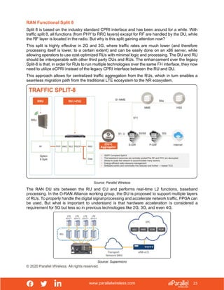 www.parallelwireless.com
© 2020 Parallel Wireless. All rights reserved.
23
RAN Functional Split 8
Split 8 is based on the industry standard CPRI interface and has been around for a while. With
traffic split 8, all functions (from PHY to RRC layers) except for RF are handled by the DU, while
the RF layer is located in the radio. But why is this split gaining attention now?
This split is highly effective in 2G and 3G, where traffic rates are much lower (and therefore
processing itself is lower, to a certain extent) and can be easily done on an x86 server, while
allowing operators to use cost-optimized RUs with minimal logic and processing. The DU and RU
should be interoperable with other third party DUs and RUs. The enhancement over the legacy
Split-8 is that, in order for RUs to run multiple technologies over the same FH interface, they now
need to utilize eCPRI instead of the legacy CPRI interface between the RU and DU.
This approach allows for centralized traffic aggregation from the RUs, which in turn enables a
seamless migration path from the traditional LTE ecosystem to the NR ecosystem.
Source: Parallel Wireless
The RAN DU sits between the RU and CU and performs real-time L2 functions, baseband
processing. In the O-RAN Alliance working group, the DU is proposed to support multiple layers
of RUs. To properly handle the digital signal processing and accelerate network traffic, FPGA can
be used. But what is important to understand is that hardware acceleration is considered a
requirement for 5G but less so in previous technologies like 2G, 3G, and even 4G.
Source: Supermicro
 