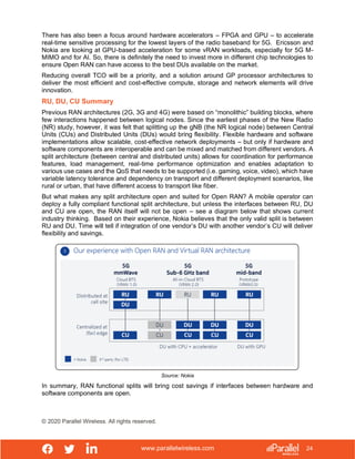www.parallelwireless.com
© 2020 Parallel Wireless. All rights reserved.
24
There has also been a focus around hardware accelerators – FPGA and GPU – to accelerate
real-time sensitive processing for the lowest layers of the radio baseband for 5G. Ericsson and
Nokia are looking at GPU-based acceleration for some vRAN workloads, especially for 5G M-
MIMO and for AI. So, there is definitely the need to invest more in different chip technologies to
ensure Open RAN can have access to the best DUs available on the market.
Reducing overall TCO will be a priority, and a solution around GP processor architectures to
deliver the most efficient and cost-effective compute, storage and network elements will drive
innovation.
RU, DU, CU Summary
Previous RAN architectures (2G, 3G and 4G) were based on “monolithic” building blocks, where
few interactions happened between logical nodes. Since the earliest phases of the New Radio
(NR) study, however, it was felt that splitting up the gNB (the NR logical node) between Central
Units (CUs) and Distributed Units (DUs) would bring flexibility. Flexible hardware and software
implementations allow scalable, cost-effective network deployments – but only if hardware and
software components are interoperable and can be mixed and matched from different vendors. A
split architecture (between central and distributed units) allows for coordination for performance
features, load management, real-time performance optimization and enables adaptation to
various use cases and the QoS that needs to be supported (i.e. gaming, voice, video), which have
variable latency tolerance and dependency on transport and different deployment scenarios, like
rural or urban, that have different access to transport like fiber.
But what makes any split architecture open and suited for Open RAN? A mobile operator can
deploy a fully compliant functional split architecture, but unless the interfaces between RU, DU
and CU are open, the RAN itself will not be open – see a diagram below that shows current
industry thinking. Based on their experience, Nokia believes that the only valid split is between
RU and DU. Time will tell if integration of one vendor’s DU with another vendor’s CU will deliver
flexibility and savings.
Source: Nokia
In summary, RAN functional splits will bring cost savings if interfaces between hardware and
software components are open.
 