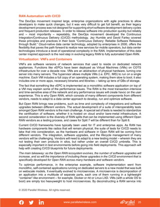 www.parallelwireless.com
© 2020 Parallel Wireless. All rights reserved.
25
RAN Automation with CI/CD
The DevOps movement inspired large, enterprise organizations with agile practices to allow
developers to make quick changes, but it was very difficult to get full benefit, as their legacy
development process was not designed for supporting short software development delivery cycles
and frequent production releases. In order to release software into production quickly but reliably
and – most importantly – repeatably, the DevOps movement developed the Continuous
Integration/Continuous Delivery (CI/CD) methodology. Jez Humble and David Farley covered
these principles and practices in their book “Continuous Delivery: Reliable Software Releases
through Build.” Cloud-native data center technology, adopted by enterprises in 2000, offers the
flexibility that paves the path forward to realize new services for mobile operators, but data center
technologies introduce a level of operational complexity in the RAN. Implementation of this data
center inspired approach is the next step in evolving legacy RAN to fully automated Open RAN.
Virtualization: VNFs and Containers
VNFs are software versions of network services that used to reside on dedicated network
appliances. Functions like vEPCs have been deployed as Virtual Machines (VMs) on COTS
infrastructure for over a decade now. VMs are an abstraction of physical hardware, turning one
server into many servers. The hypervisor allows multiple VMs (i.e. EPC, IMS) to run on a single
machine. Each VM includes a full copy of an operating system, making them slow to boot; it also
includes one or more apps, necessary binaries and libraries -- taking up tens of GBs of storage.
The fact that something like vEPC is implemented as a monolithic software application on top of
a VM may explain some of the performance issues. The RAN is the most transaction-intensive
and time-sensitive area of the network and any performance issues will create havoc on the user
experience. This is why Open RAN, which consists of many different components from different
vendors, needs to adapt to a data center approach to develop, run and optimize software.
But Open RAN brings new problems, such as time and complexity of integrations and software
upgrades between different vendors. The actual development of a suite of interoperability tests
amongst Open RAN vendors is the main challenge. A special set of tests is needed to standardize
the certification of software, whether it is hosted on cloud and/or bare-metal infrastructure. A
second consideration is the diversity of RAN splits that can be implemented using different Open
RAN vendors as a testing process, and cases for Split 7 will be different than for Split 8.
Current CI/CD frameworks have typically been used for IT and enterprise apps. As RAN has
hardware components like radios that will remain physical, the suite of tests for CI/CD needs to
take that into consideration, as the hardware and software in Open RAN will be coming from
different vendors. The integration, software upgrades, and the lifecycle management of many
vendors will be challenging. Vendors will need to adapt to a new testing model – wherein they are
not testing their own products in silos, but rather under an overall CI/CD umbrella. This is
especially important in test environments before going into field deployments. This approach will
help with creating CI/CD blueprints for future deployments.
The main takeaway: as the Open RAN ecosystem evolves, the number of software upgrades will
increase, and so will the importance of including these upgrades in the CI/CD environment that is
specifically developed for Open RAN across many hardware and software vendors.
To optimize performance, in the enterprise example, software implementation went from
monolithic, self-contained applications running on dedicated servers to a new model that was built
on webscale models. It eventually evolved to microservices. A microservice is decomposition of
an application into a multitude of separate parts, each one of them running in a lightweight
“container”-like environment – for example, Docker or rkt or Linux LXD. VMs (with a whole OS to
boot) are simply too heavyweight to host microservices. By deconstructing a RAN service into
 