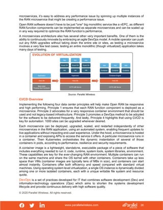 www.parallelwireless.com
© 2020 Parallel Wireless. All rights reserved.
26
microservices, it’s easy to address any performance issue by spinning up multiple instances of
the RAN microservice that might be creating a performance issue.
Open RAN software doesn’t have to be just *one* big monolithic service like a vEPC, as different
RAN function components can be implemented as separate microservices and can be scaled up
in any way required to optimize the RAN function’s performance.
A microservices architecture also has several other very important benefits. One of them is the
ability to continuously innovate by embracing an agile DevOps model. A mobile operator can push
out any RAN upgrades without taking down the entire site or sites, as testing a microservice
involves a very few test cases; testing an entire monolithic (though virtualized) application takes
many days of testing.
Source: Parallel Wireless
CI/CD Overview
Implementing the following four data center principles will help make Open RAN be responsive
and high performing. Principle 1 ensures that each RAN function component is deployed as a
microservice. Principle 2 advocates for a very responsive container environment that should be
used and not legacy-based infrastructure. Principle 3 promotes a DevOps method to be adopted
for the software to be delivered frequently. And lastly, Principle 4 highlights that using CI/CD is
key for automation: 1000 sites can be upgraded whenever desired.
Each microservice can be deployed, upgraded, scaled, and restarted independently of other
microservices in the RAN application, using an automated system, enabling frequent updates to
live applications without impacting end-user experience. Under the hood, a microservice is hosted
in a container and exposing APIs to access the service it offers. A particular microservice runs in
a container. Then Kubernetes orchestrates the dynamic instantiation of several of those
containers in pods, according to performance, resilience and security requirements.
A container image is a lightweight, standalone, executable package of a piece of software that
includes everything needed to run it: code, runtime, system tools, system libraries, environment.
These capabilities are key for the ever-changing RAN environment. Multiple containers can run
on the same machine and share the OS kernel with other containers. Containers take up less
space than VMs (container images are typically tens of MBs in size), and containers can start
almost instantly. Containers offer both efficiency and speed compared with standard virtual
machines. Using operating system level virtualization, a single OS instance is dynamically divided
among one or more isolated containers, each with a unique writable file system and resource
quota.
DevOps is a set of practices developed for IT that combines software development (Dev) and
information-technology operations (Ops) which aims to shorten the systems development
lifecycle and provide continuous delivery with high software quality.
 