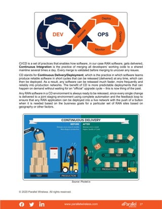www.parallelwireless.com
© 2020 Parallel Wireless. All rights reserved.
27
CI/CD is a set of practices that enables how software, in our case RAN software, gets delivered.
Continuous Integration is the practice of merging all developers’ working code to a shared
mainline several times a day. Every merge is validated before merging to uncover any issues.
CD stands for Continuous Delivery/Deployment, which is the practice in which software teams
produce reliable software in short cycles that can be released (delivered) at any time, which can
then be deployed. As a result, any software can be released much faster, more frequently and
reliably into production networks. The benefit of CD is more predictable deployments that can
happen on demand without waiting for an “official” upgrade cycle – this is now thing of the past.
Any RAN software in a CD environment is always ready to be released, since every single change
is delivered to a joint staging environment using complete automation and the feedback loop to
ensure that any RAN application can be deployed into a live network with the push of a button
when it is needed based on the business goals for a particular set of RAN sites based on
geography or other factors.
Source: Pivotal.io
 