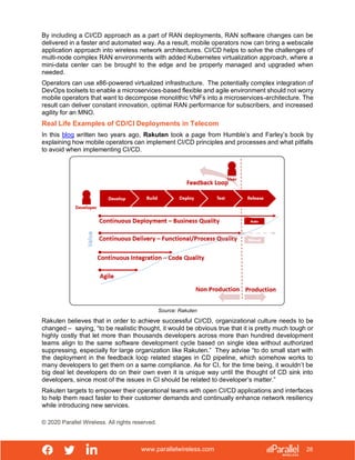 www.parallelwireless.com
© 2020 Parallel Wireless. All rights reserved.
28
By including a CI/CD approach as a part of RAN deployments, RAN software changes can be
delivered in a faster and automated way. As a result, mobile operators now can bring a webscale
application approach into wireless network architectures. CI/CD helps to solve the challenges of
multi-node complex RAN environments with added Kubernetes virtualization approach, where a
mini-data center can be brought to the edge and be properly managed and upgraded when
needed.
Operators can use x86-powered virtualized infrastructure. The potentially complex integration of
DevOps toolsets to enable a microservices-based flexible and agile environment should not worry
mobile operators that want to decompose monolithic VNFs into a microservices-architecture. The
result can deliver constant innovation, optimal RAN performance for subscribers, and increased
agility for an MNO.
Real Life Examples of CD/CI Deployments in Telecom
In this blog written two years ago, Rakuten took a page from Humble’s and Farley’s book by
explaining how mobile operators can implement CI/CD principles and processes and what pitfalls
to avoid when implementing CI/CD.
Source: Rakuten
Rakuten believes that in order to achieve successful CI/CD, organizational culture needs to be
changed – saying, “to be realistic thought, it would be obvious true that it is pretty much tough or
highly costly that let more than thousands developers across more than hundred development
teams align to the same software development cycle based on single idea without authorized
suppressing, especially for large organization like Rakuten.” They advise “to do small start with
the deployment in the feedback loop related stages in CD pipeline, which somehow works to
many developers to get them on a same compliance. As for CI, for the time being, it wouldn’t be
big deal let developers do on their own even it is unique way until the thought of CD sink into
developers, since most of the issues in CI should be related to developer’s matter.”
Rakuten targets to empower their operational teams with open CI/CD applications and interfaces
to help them react faster to their customer demands and continually enhance network resiliency
while introducing new services.
 