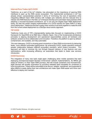 www.parallelwireless.com
© 2020 Parallel Wireless. All rights reserved.
29
Internet Para Todos (IpT) CI/CD
Telefonica, as a part of the IpT initiative, has advocated on the importance of opening RAN
interfaces to open up the RAN vendor ecosystem. The implemented architecture in IpT has
already shown unprecedented potential in terms of minimizing the cost of operations while
integrating different Open RAN vendors with multiple core networks and the reduced time to
release new RAN features in the field. IpT embraces DevOps and automation best practices while
adopting a microservice-based architecture. IpT is not only the largest Open RAN deployment
today, but also the world’s largest implementation of a CI/CD solution for Open RAN in a telco
cloud deployment. Telefonica and their supply chain vendors must work together to make the shift
from the current siloed deployment to a DevOps cloud-centric approach.
TIP CI/CD
Telefonica hosts one of TIP’s interoperability testing labs focused on implementing a CI/CD
framework for OpenRAN at its R&D labs in Madrid, Spain. One of the fundamental architecture
principles is aligning development and operational responsibilities across all hardware and
software vendors to drive collaboration and innovation. Therefore, this platform is open by default,
containerized, and scalable, and fully automated.
The main takeaway: CI/CD is showing great momentum in Open RAN environments by delivering
faster, more efficient automated deployments. By embracing CI/CD, mobile operators embrace
greater collaboration between different ecosystem members, which fosters innovation. This
approach will help to minimize the risk through frequent delivery of new features and new
optimizations, while increasing efficiency via automation that leads to faster new services
introduction.
CI/CD Summary
The integration of many new tools might seem challenging when mobile operators first start
deploying microservices-based DevOps CI/CD-driven network implementations. As MNOs get
ready for Phase 2 in their Open RAN journeys, that will include containers and microservices.
Agile DevOps will simplify automation by providing validated stack templates for containers to
host microservices. These will be automated to be secure, reliable, maintained, and supported to
allow MNOs to easily define their own architecture and make Open RAN easier and more cost-
effective to deploy and maintain.
 
