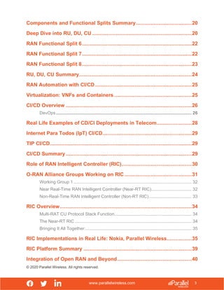 www.parallelwireless.com
© 2020 Parallel Wireless. All rights reserved.
3
Components and Functional Splits Summary......................................20
Deep Dive into RU, DU, CU ....................................................................20
RAN Functional Split 6...........................................................................22
RAN Functional Split 7...........................................................................22
RAN Functional Split 8...........................................................................23
RU, DU, CU Summary.............................................................................24
RAN Automation with CI/CD ..................................................................25
Virtualization: VNFs and Containers .....................................................25
CI/CD Overview ......................................................................................26
DevOps.................................................................................................................. 26
Real Life Examples of CD/CI Deployments in Telecom........................28
Internet Para Todos (IpT) CI/CD.............................................................29
TIP CI/CD.................................................................................................29
CI/CD Summary ......................................................................................29
Role of RAN Intelligent Controller (RIC)................................................30
O-RAN Alliance Groups Working on RIC ..............................................31
Working Group 1 ................................................................................................... 32
Near Real-Time RAN Intelligent Controller (Near-RT RIC).................................. 32
Non-Real-Time RAN Intelligent Controller (Non-RT RIC).................................... 33
RIC Overview..........................................................................................34
Multi-RAT CU Protocol Stack Function................................................................. 34
The Near-RT RIC .................................................................................................. 34
Bringing It All Together:......................................................................................... 35
RIC Implementations in Real Life: Nokia, Parallel Wireless.................35
RIC Platform Summary ..........................................................................39
Integration of Open RAN and Beyond...................................................40
 