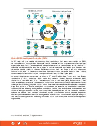 www.parallelwireless.com
© 2020 Parallel Wireless. All rights reserved.
30
Role of RAN Intelligent Controller (RIC)
In 2G and 3G, the mobile architectures had controllers that were responsible for RAN
orchestration and management. With 4G, overall network architecture became flatter and the
expectation was that, to enable optimal subscriber experience, base stations would use the X2
interface to communicate with each other to handle resource allocation. This created the
proverbial vendor lock-in as different RAN vendors had their own flavor of X2, and it became
difficult for an MNO to have more than one RAN vendor in a particular location. The O-RAN
Alliance went back to the controller concept to enable best-of-breed Open RAN.
As many 5G experiences require low latency, 5G specifications like Control and User Plane
Separation (CUPS), functional RAN splits and network slicing, require advanced RAN
virtualization combined with SDN. This combination of virtualization (NFV and containers) and
SDN is necessary to enable configuration, optimization and control of the RAN infrastructure at
the edge before any aggregation points. This is how the RAN Intelligent Controller (RIC) for Open
RAN was born – to enable eNB/gNB functionalities as X-Apps on northbound interfaces.
Applications like mobility management, admission control, and interference management are
available as apps on the controller, which enforces network policies via a southbound interface
toward the radios. RIC provides advanced control functionality, which delivers increased
efficiency and better radio resource management. These control functionalities leverage analytics
and data-driven approaches including advanced ML/AI tools to improve resource management
capabilities.
 