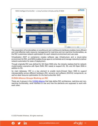 www.parallelwireless.com
© 2020 Parallel Wireless. All rights reserved.
31
The separation of functionalities on southbound and northbound interfaces enables more efficient
and cost-effective radio resource management for real-time and non-real-time functionalities, as
the RIC customizes network optimization for each network environment and use case.
Virtualization (NVF or containers) creates software app infrastructure and a cloud-native
environment for RIC, and SDN enables those apps to orchestrate and manage networks to deliver
network automation for ease of deployment.
Though originally RIC was defined for 5G Open RAN only, the industry realizes that for network
modernization scenarios with Open RAN, RIC needs to support 2G, 3G, and 4G Open RAN in
addition to 5G.
he main takeaway: RIC is a key element to enable best-of-breed Open RAN to support
interoperability across different hardware (RU, servers) and software (DU/CU) components, as
well as ideal resource optimization for the best subscriber QoS.
O-RAN Alliance Groups Working on RIC
There are 4 groups in the O-RAN Alliance that help define RIC architecture, real-time and non-
real-time functionality, what interface to use and how the elements are supposed to work with
each other.
 