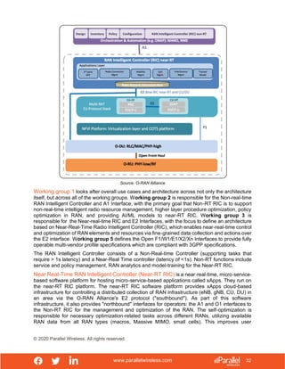 www.parallelwireless.com
© 2020 Parallel Wireless. All rights reserved.
32
Source: O-RAN Alliance
Working group 1 looks after overall use cases and architecture across not only the architecture
itself, but across all of the working groups. Working group 2 is responsible for the Non-real-time
RAN Intelligent Controller and A1 Interface, with the primary goal that Non-RT RIC is to support
non-real-time intelligent radio resource management, higher layer procedure optimization, policy
optimization in RAN, and providing AI/ML models to near-RT RIC. Working group 3 is
responsible for the Near-real-time RIC and E2 Interfaces, with the focus to define an architecture
based on Near-Real-Time Radio Intelligent Controller (RIC), which enables near-real-time control
and optimization of RAN elements and resources via fine-grained data collection and actions over
the E2 interface. Working group 5 defines the Open F1/W1/E1/X2/Xn Interfaces to provide fully
operable multi-vendor profile specifications which are compliant with 3GPP specifications.
The RAN Intelligent Controller consists of a Non-Real-time Controller (supporting tasks that
require > 1s latency) and a Near-Real Time controller (latency of <1s). Non-RT functions include
service and policy management, RAN analytics and model-training for the Near-RT RIC.
Near Real-Time RAN Intelligent Controller (Near-RT RIC) is a near‐real‐time, micro‐service‐
based software platform for hosting micro-service-based applications called xApps. They run on
the near-RT RIC platform. The near-RT RIC software platform provides xApps cloud-based
infrastructure for controlling a distributed collection of RAN infrastructure (eNB, gNB, CU, DU) in
an area via the O-RAN Alliance's E2 protocol ("southbound"). As part of this software
infrastructure, it also provides "northbound" interfaces for operators: the A1 and O1 interfaces to
the Non-RT RIC for the management and optimization of the RAN. The self-optimization is
responsible for necessary optimization-related tasks across different RANs, utilizing available
RAN data from all RAN types (macros, Massive MIMO, small cells). This improves user
 