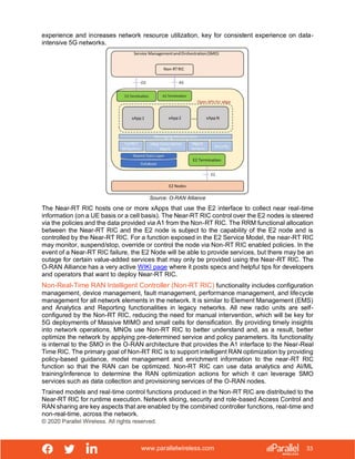 www.parallelwireless.com
© 2020 Parallel Wireless. All rights reserved.
33
experience and increases network resource utilization, key for consistent experience on data-
intensive 5G networks.
Source: O-RAN Alliance
The Near-RT RIC hosts one or more xApps that use the E2 interface to collect near real-time
information (on a UE basis or a cell basis). The Near-RT RIC control over the E2 nodes is steered
via the policies and the data provided via A1 from the Non-RT RIC. The RRM functional allocation
between the Near-RT RIC and the E2 node is subject to the capability of the E2 node and is
controlled by the Near-RT RIC. For a function exposed in the E2 Service Model, the near-RT RIC
may monitor, suspend/stop, override or control the node via Non-RT RIC enabled policies. In the
event of a Near-RT RIC failure, the E2 Node will be able to provide services, but there may be an
outage for certain value-added services that may only be provided using the Near-RT RIC. The
O-RAN Alliance has a very active WIKI page where it posts specs and helpful tips for developers
and operators that want to deploy Near-RT RIC.
Non-Real-Time RAN Intelligent Controller (Non-RT RIC) functionality includes configuration
management, device management, fault management, performance management, and lifecycle
management for all network elements in the network. It is similar to Element Management (EMS)
and Analytics and Reporting functionalities in legacy networks. All new radio units are self-
configured by the Non-RT RIC, reducing the need for manual intervention, which will be key for
5G deployments of Massive MIMO and small cells for densification. By providing timely insights
into network operations, MNOs use Non-RT RIC to better understand and, as a result, better
optimize the network by applying pre-determined service and policy parameters. Its functionality
is internal to the SMO in the O-RAN architecture that provides the A1 interface to the Near-Real
Time RIC. The primary goal of Non-RT RIC is to support intelligent RAN optimization by providing
policy-based guidance, model management and enrichment information to the near-RT RIC
function so that the RAN can be optimized. Non-RT RIC can use data analytics and AI/ML
training/inference to determine the RAN optimization actions for which it can leverage SMO
services such as data collection and provisioning services of the O-RAN nodes.
Trained models and real-time control functions produced in the Non-RT RIC are distributed to the
Near-RT RIC for runtime execution. Network slicing, security and role-based Access Control and
RAN sharing are key aspects that are enabled by the combined controller functions, real-time and
non-real-time, across the network.
 