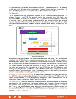 www.parallelwireless.com
© 2020 Parallel Wireless. All rights reserved.
34
To summarize, the Near-RT RIC is responsible for creating a software platform for a set of xApps
for the RAN; non-RT RIC provides configuration, management and analytics functionality. For
Open RAN deployments to be successful, both functions need to work together.
RIC Overview
O-RAN defined overall RIC architecture consists of four functional software elements: DU
software function, multi-RAT CU protocol stack, the near-real time RIC itself, and
orchestration/NMS layer with Non-Real Time RIC. They all are deployed as VNFs or containers
to distribute capacity across multiple network elements with security isolation and scalable
resource allocation. They interact with RU hardware to make it run more efficiently and to be
optimized real-time as a part of the RAN cluster to deliver a better network experience to end
users.
Source: O-RAN Alliance
An A1 interface is used between the Orchestration/NMS layer with non-RT RIC and eNB/gNB
containing near-RT RIC. Network management applications in non-RT RIC receive and act on
the data from the DU and CU in a standardized format over the A1 Interface. AI-enabled policies
and ML-based models generate messages in non-RT RIC and are conveyed to the near-RT RIC.
The control loops run in parallel and, depending on the use case, may or may not have any
interaction with each other. The use cases for the Non-RT RIC and Near-RT RIC control loops
are fully defined by O-RAN, while for the O-DU scheduler control loop – responsible for radio
scheduling, HARQ, beamforming etc. – only the relevant interactions with other O-RAN nodes or
functions are defined to ensure the system acts as a whole.
Multi-RAT CU protocol stack function supports protocol processing and is deployed as a VNF
or a CNF. It is implemented based on the control commands from the near-RT RIC module. The
current architecture uses F1/E1/X2/Xn interfaces provided by 3GPP. These interfaces can be
enhanced to support multi-vendor RANs, RUs, DUs and CUs.
The Near-RT RIC leverages embedded intelligence and is responsible for per-UE controlled
load-balancing, RB management, interference detection and mitigation. This provides QoS
management, connectivity management and seamless handover control. Deployed as a VNF, a
set of VMs, or CNF, it becomes a scalable platform to on-board third-party control applications. It
leverages a Radio-Network Information Base (R-NIB) database which captures the near real-time
 