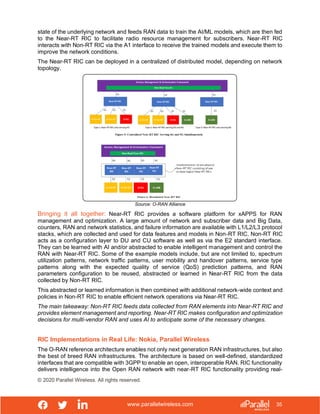 www.parallelwireless.com
© 2020 Parallel Wireless. All rights reserved.
35
state of the underlying network and feeds RAN data to train the AI/ML models, which are then fed
to the Near-RT RIC to facilitate radio resource management for subscribers. Near-RT RIC
interacts with Non-RT RIC via the A1 interface to receive the trained models and execute them to
improve the network conditions.
The Near-RT RIC can be deployed in a centralized of distributed model, depending on network
topology.
Source: O-RAN Alliance
Bringing it all together: Near-RT RIC provides a software platform for xAPPS for RAN
management and optimization. A large amount of network and subscriber data and Big Data,
counters, RAN and network statistics, and failure information are available with L1/L2/L3 protocol
stacks, which are collected and used for data features and models in Non-RT RIC. Non-RT RIC
acts as a configuration layer to DU and CU software as well as via the E2 standard interface.
They can be learned with AI and/or abstracted to enable intelligent management and control the
RAN with Near-RT RIC. Some of the example models include, but are not limited to, spectrum
utilization patterns, network traffic patterns, user mobility and handover patterns, service type
patterns along with the expected quality of service (QoS) prediction patterns, and RAN
parameters configuration to be reused, abstracted or learned in Near-RT RIC from the data
collected by Non-RT RIC.
This abstracted or learned information is then combined with additional network-wide context and
policies in Non-RT RIC to enable efficient network operations via Near-RT RIC.
The main takeaway: Non-RT RIC feeds data collected from RAN elements into Near-RT RIC and
provides element management and reporting. Near-RT RIC makes configuration and optimization
decisions for multi-vendor RAN and uses AI to anticipate some of the necessary changes.
RIC Implementations in Real Life: Nokia, Parallel Wireless
The O-RAN reference architecture enables not only next generation RAN infrastructures, but also
the best of breed RAN infrastructures. The architecture is based on well-defined, standardized
interfaces that are compatible with 3GPP to enable an open, interoperable RAN. RIC functionality
delivers intelligence into the Open RAN network with near-RT RIC functionality providing real-
 