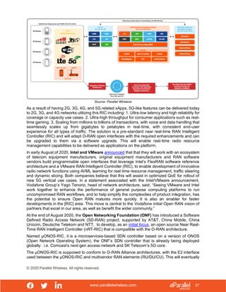 www.parallelwireless.com
© 2020 Parallel Wireless. All rights reserved.
37
Source: Parallel Wireless
As a result of having 2G, 3G, 4G, and 5G related xApps, 5G-like features can be delivered today
to 2G, 3G, and 4G networks utilizing this RIC including: 1. Ultra-low latency and high reliability for
coverage or capacity use cases. 2. Ultra-high throughput for consumer applications such as real-
time gaming. 3. Scaling from millions to billions of transactions, with voice and data handling that
seamlessly scales up from gigabytes to petabytes in real-time, with consistent end-user
experience for all types of traffic. The solution is a pre-standard near real-time RAN Intelligent
Controller (RIC) and will adapt O-RAN open interfaces with the required enhancements and can
be upgraded to them via a software upgrade. This will enable real-time radio resource
management capabilities to be delivered as applications on the platform.
In early August of 2020, Intel and VMware announced that that they will work with an ecosystem
of telecom equipment manufacturers, original equipment manufacturers and RAN software
vendors build programmable open interfaces that leverage Intel’s FlexRAN software reference
architecture and a VMware RAN Intelligent Controller (RIC), to enable development of innovative
radio network functions using AI/ML learning for real time resource management, traffic steering
and dynamic slicing. Both companies believe that this will assist in optimized QoE for rollout of
new 5G vertical use cases. In a statement associated with the Intel/VMware announcement,
Vodafone Group’s Yago Tenorio, head of network architecture, said, “Seeing VMware and Intel
work together to enhance the performance of general purpose computing platforms to run
uncompromised RAN workflows, and to help simplify the complexities of product integration, has
the potential to ensure Open RAN matures more quickly. It is also an enabler for faster
developments in the [RIC] area. This move is central to the Vodafone initial Open RAN vision of
partners that excel in our area, as well as benefit the wider community.”
At the end of August 2020, the Open Networking Foundation (ONF) has introduced a Software
Defined Radio Access Network (SD-RAN) project, supported by AT&T, China Mobile, China
Unicom, Deutsche Telekom and NTT, to develop, as an initial focus, an open source Near Real-
Time RAN Intelligent Controller (nRT-RIC) that is compatible with the O-RAN architecture.
Named µONOS-RIC, it is a microservices-based SDN controller based on a version of ONOS
(Open Network Operating System), the ONF’s SDN controller that is already being deployed
globally: i.e. Comcast’s next-gen access network and SK Telecom’s 5G core.
The µONOS-RIC is supposed to conform to O-RAN Alliance architectures, with the E2 interface
used between the µONOS-RIC and multivendor RAN elements (RU/DU/CU). This will eventually
 
