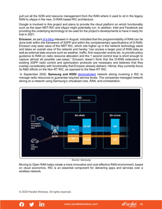 www.parallelwireless.com
© 2020 Parallel Wireless. All rights reserved.
38
pull out all the SON and resource management from the RAN where it used to sit in the legacy
RAN to xApps in the new, O-RAN based RIC architecture.
Google is involved in this project and plans to provide the cloud platform on which functionality
such as the open NRT-RIC and xApps might potentially run. In addition, Intel and Facebook are
providing the underlying technology to be used for the project’s developments to have it ready for
trial in 2021.
Ericsson, as part of a blog released in August, indicated that the programmability of RAN can be
done both within the framework of 3GPP and within the complementary specifications of O-RAN.
Ericsson only sees value of the NRT RIC, which sits higher up in the network technology stack
and takes an overall view of the network and hereby “can access a larger pool of RAN data as
well as external data sources such as weather, traffic, first responder events etc. to provide policy
guidance to RAN on radio resource allocation and the 1 second control loop is short enough to
capture almost all possible use-cases.” Ericsson doesn’t think that the O-RAN extensions to
existing 3GPP radio control and optimization protocols are necessary and believes that they
overlap considerably with functionality that Ericsson already delivers. Hence, they currently focus
its R&D efforts on the Non-RT RIC, as opposed to the Near-RT RIC.
In September 2020, Samsung and KDDI demonstrated network slicing involving a RIC to
manage radio resources to guarantee required service levels. The companies managed network
slicing on a network using Samsung’s virtualized core, RAN, and orchestration.
Source: Samsung
Moving to Open RAN helps create a more innovative and cost-effective RAN environment, based
on cloud economics. RIC is an essential component for delivering apps and services over a
wireless network.
 