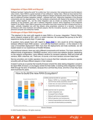 www.parallelwireless.com
© 2020 Parallel Wireless. All rights reserved.
40
Integration of Open RAN and Beyond
Software has been “eating the world” for a while now: from consumer, then enterprise and now the telecom
value chains. Open RAN is a great example of how software is “eating” telco. What we have learned from
the data center approach is that after creating reference designs (blueprints which took a little time) there
was no additional complex integration needed – software took over, making the integration of the physical
components and any upgrades easy. Yes, the hardware components still needed to be placed in the data
center, cabled together, etc., but the initial integration was as simple as loading the software and/or
powering on the hardware. Let’s call it “software integration nirvana” which happened in the enterprise
market in the 2000s. Open RAN is becoming a disruptive trend that moves the telco infrastructure from a
static, vertically integrated one with few players using proprietary solutions to a dynamic, horizontal
architecture with many hardware and software players, like the innovative, dynamic, and software-driven
personal computer and enterprise market.
Challenges of Open RAN Integration
“The elephant in the room with regards to open RAN is, of course, integration,” Patrick Filkins,
senior research analyst at IDC, said in a recent interview. He compared the journey to the NFV
experience during its early days 12 years ago.
A question many people have with regard to Open RAN is: who would do all the integration
between different Open RAN vendors – and with the incumbent vendors – in the network in the
case of brownfield deployment? With more than 60 deployments and trials worldwide, we will
explain based on our experience at Parallel Wireless.
In a traditional network, there are many different components and vendors. You have vendors for
different kinds of applications, OSS/BSS vendors, one or more core network vendors, depending
on the network configuration, many different vendors for transport networks, RAN and small cell
vendors, RRH, antennas, etc. There are, of course, a lot more vendors not even listed here.
Service providers and mobile operators have to ensure that their networks continue to operate
smoothly with all these different players in their network.
It doesn’t come as a surprise that recently Ericsson shared this slide stating integration concerns
for Open RAN. Ericsson, or any legacy vendor for that matter, is looking at the integration of Open
RAN through the lens of hardware, because this is all that they know, and this is how they have
done business for years.
Source: Ericsson
 
