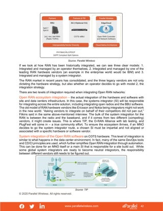 www.parallelwireless.com
© 2020 Parallel Wireless. All rights reserved.
42
Source: Parallel Wireless
If we look at how RAN has been historically integrated, we can see three clear models: 1.
Integrated and managed by an operator themselves, 2. Integrated and managed by one of the
leading RAN hardware vendors (an example in the enterprise world would be IBM) and 3.
Integrated and managed by a system integrator.
The RAN market in recent years has consolidated, and the three legacy vendors are not only
dictating the hardware strategy, but also whether an operator decides to go with model 2, the
integration strategy.
There are two levels of integration required when integrating Open RAN networks:
Open RAN ecosystem integration – the actual integration of the hardware and software with
site and data centers infrastructure. In this case, the systems integrator (SI) will be responsible
for integrating across the entire solution, including integrating open radios and the BBU software.
The old model of RAN hardware vendors like Ericsson and Nokia being integrators might not work
in the new world. “Asking vendors to integrate on behalf of their competitors did not pan out,”
Filkins said in the same above-mentioned interview. The bulk of the system integration for the
RAN is between the radio and the baseband, and if it comes from two different (competing)
vendors, it might create issues. This is where TIP, the O-RAN Alliance with lab testing, and
PlugFest will come in – a true community effort. To ensure the ecosystem thrives, if an MNO
decides to go the system integrator route, a chosen SI must be impartial and not aligned or
associated with a specific hardware or software vendor.
System integration of the Open RAN software on COTS hardware. This level of integration is
similar to what happens in the data center environment. In fact, many of the same DevOps tools
and CD/CI principles are used, which further simplifies Open RAN integration through automation.
This can be done for an MNO itself or a main SI that is responsible for a site build out. While
some global system integrators are ready to become neutral integrators, the responsibility
between different vendors still needs to be figured out.
Source: TIP
 