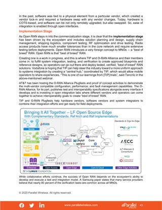 www.parallelwireless.com
© 2020 Parallel Wireless. All rights reserved.
43
In the past, software was tied to a physical element from a particular vendor, which created a
vendor lock-in and required a hardware swap with any vendor changes. Today, hardware is
COTS-based, and software can be not only remotely upgraded, but also swapped. So, ease of
integration is enabled through open interfaces.
Implementation Stage
As Open RAN steps in into the commercialization stage, it is clear that the implementation stage
has been driven by the ecosystem and includes solution planning and design, supply chain
management, shipping logistics, component testing, RF optimization and drive testing. Radio
access products have much smaller tolerances than in the core network and require extensive
testing before deployments. Open RAN introduces a very foreign concept to MNOs -- a “best of
breed” RAN. Open RAN is that “best of breed” RAN.
Creating one is a work in progress, and this is where TIP and O-RAN Alliance and their members
come in: to fulfill system integration, testing, and verification to create approved blueprints and
reference designs, so operators can go out there and deploy tested, verified, “best of breed” RAN
solutions. Vodafone is hoping that TIP can help steer the industry toward a more uniform approach
to systems integration by creating a “central hub,” coordinated by TIP, which would allow mobile
operators to share experiences. “This is one of our learnings from [TIP] trials”, said Tenorio in the
above-mentioned webinar.
AT&T has been hosting the O-RAN Alliance Plugfests and proof of concept activities to demonstrate
the multi-vendor compatible configuration, performance, and fault management capabilities. The O-
RAN Alliance, for its part, publishes test and interoperability specifications alongside every interface it
develops and is investing in open integration labs where different vendors and operators can come
together to achieve interoperability goals to create “best of breed” RAN.
TIP and O-RAN Plugfests help hardware vendors, software vendors and system integrators to
combine their integration efforts and get ready for field deployments.
While collaborative efforts continue, the success of Open RAN depends on the ecosystem’s ability to
develop and execute a test and integration model. A Samsung paper states that many service providers
believe that nearly 80 percent of the verification tasks are common across all MNOs.
 