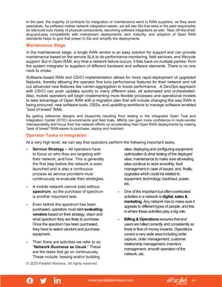 www.parallelwireless.com
© 2020 Parallel Wireless. All rights reserved.
44
In the past, the majority of contracts for integration or maintenance went to RAN suppliers, as they were
specialists. As software makes network integration easier, we will see SIs that were in the past responsible
for site build outs mostly of physical components, becoming software integrators as well. Near off-the-shelf,
plug-and-play compatibility with mainstream deployments, tech maturity, and adoption of Open RAN
standards helps to give that power to SIs and simplify the deployments.
Maintenance Stage
In the maintenance stage, a single RAN vendor is an easy solution for support and can provide
maintenance based on the service SLA to do performance monitoring, field services, and lifecycle
support. But in Open RAN, any time a network failure occurs, it falls back on multiple parties: from
the system integrator to suppliers of different hardware and software elements. There is no one
neck to choke.
Software-based RAN and CD/CI implementation allows for more rapid deployment of upgraded
features, thereby allowing the operator fine tune performance features for their network and roll
out advanced new features like carrier-aggregation to boost performance. A DevOps approach
with CD/CI can push updates quickly to many different sites, all automated and orchestrated.
Also, mobile operators will begin implementing more flexible processes and operational models
to take advantage of Open RAN with a migration plan that will include changing the way RAN is
being procured, new software tools, OSSs, and upskilling workforce to manage software-enabled
“best of breed” RAN.
By getting reference designs and blueprints resulting from testing in the integrated Open Test and
Integration Center (OTIC) environments and field trials, MNOs can gain more confidence in multi-vendor
interoperability and focus their live network efforts on accelerating their Open RAN deployments by making
“best of breed” RAN easier to purchase, deploy and maintain.
Operator Tasks in Integration
At a very high level, we can say that operators perform the following important tasks.
• Service Strategy – All operators have
to focus on who they are targeting with
their network, and how. This is generally
the first step before the network is even
launched and is also a continuous
process as service providers must
continuously re-evaluate their strategies.
• A mobile network cannot exist without
spectrum, so the purchase of spectrum
is another important task.
• Even before the spectrum has been
purchased, operators must start evaluating
vendors based on their strategy, vision and
what spectrum they are likely to purchase.
Once the spectrum has been purchased,
they have to select vendors and purchase
equipment.
• Then there are activities we refer to as
“Network Business as Usual.” These
are the tasks that go on continuously.
These include: leasing and/or building
sites; deploying and configuring equipment;
optimization & drive testing of the deployed
sites; maintenance to make sure all existing
sites continue to work smoothly; fault
management in case of issues; and, finally,
upgrades which could be related to
equipment, technology, backhaul, power,
etc.
• One of the important but often-overlooked
activities in a network is digital, sales &
marketing. Any network has to make sure it
appeals to different types of people, and this
is where these activities play a big role.
• Billing & Operations ensures that end
users are billed correctly and consistently so
there is flow of money inwards. Operations
covers a very wide area including order
capture, order management, customer
relationship management, inventory
management, smooth operation of the
network, etc.
 