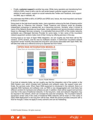 www.parallelwireless.com
© 2020 Parallel Wireless. All rights reserved.
45
• Finally, customer support is another key area. While many operators are transitioning from
CSPs to DSPs, there is still a role for call center-based customer support services in
addition to web support, support on social networks like Twitter and Facebook, chat support
via SMS, app or website, etc.
It is estimated that RAN is 60% of CAPEX and OPEX and, hence, the most important cost factor
to focus on in telecom.
Going back to the high-level operator tasks, many operators outsource the task of leasing and/or
building sites to Towercos and Infracos. These Towercos and Infracos could be pureplay
independent companies or operator-led, as is becoming common. Similarly, when it comes to
many of the Network Business as Usual tasks, many operators and service providers outsource
these to a Managed Services company. It is estimated that around 80% of the mobile networks
worldwide use a Managed Services Provider for some tasks. In fact, some of the incumbent
network equipment vendors make most of their money by offering services in this way.
Coming back to our topic of Open RAN Integration, we can roughly say that there will be RU
vendors, COTS vendors, and DU and CU Software vendors. A well-known incumbent network
equipment vendor recently discussed the long-term cost issues associated with Open RAN. We
will take their slide as a reference and try to separate fact from fiction.
Source: Parallel Wireless
If we look at networks today, we can roughly say that the integration cost of the system is the
RAN System cost, which includes both hardware and software costs, the support costs and,
finally, the services costs. When Open RAN equipment is introduced in the network, there is a
separate RAN hardware and software cost, as RAN is now disaggregated and most likely has
different vendors for hardware and software as well. In addition, there will be support and services
cost like in the case of traditional networks. In the long term, node and network integrators may
be required in the network, which can increase the cost and complexity. The incumbent network
equipment vendor asks if the costs of traditional RAN networks will be lower or if the costs of
Open RAN deployment in the long term will be less. While this picture provides everyone with a
food for thought, it does not apply to every scenario and can be misleading.
 