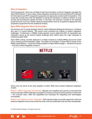 www.parallelwireless.com
© 2020 Parallel Wireless. All rights reserved.
48
Role of Integrators
The final approach, which you are likely to hear the most about, is that an integrator manages the
Open RAN network. In many cases, these integrators would be the ones submitting RFIs (request
for information) and RFPs (request for proposal) and signing the contract with the operators. This
would also provide them with the flexibility to change the hardware or software vendors as long
as they are providing the agreed services. In this case, the long-term savings for the operator
would not be as much as in earlier cases but would still be more as compared to deployment with
proprietary equipment from the traditional vendors.
Open RAN Integration Real Life Examples
Are we there yet? To quote Santiago Tenorio, Head of Network Strategy & Architecture, Vodafone
who said in a recent webinar, “We haven’t even scratched the surface of system integration
challenges.” Furthermore, a GSMAi mobile operator survey stated that 55% of responders see
integration issues as the second largest challenge when asked about the major obstacles to
introducing Open RAN.
Open RAN is being currently deployed in multiple markets by multiple MNOs around the world
and is entering commercialization stage. The pattern of innovation in Open RAN is similar to the
Netflix model (below) -- it puts the industry adoption of Open RAN at stage 2 – iterate and improve
– and this is where integration comes in.
Here’s how are some of the early adopters of Open RAN have evolved traditional integration
models:
Model 1 (MNO integrates themselves): Rakuten and Vodafone have proven to the world that
overcoming Open RAN challenges is possible but requires strong and active operator involvement
-- the in-house vision, skills and capabilities are necessary for integrating new technologies
successfully.
Model 2 (a hardware vendor integrates): Dish expects Fujitsu to provide support for radio and
antenna integration and to ensure that the radio units and distributed units are fully interoperable.
 