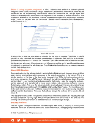 www.parallelwireless.com
© 2020 Parallel Wireless. All rights reserved.
49
Model 3 (using a system integrator): In Peru, Telefónica has relied on a Spanish systems
integrator called Everis, which has a major presence in Latin America. In the future, the in-house
resources will be implementing virtualization based on Whitestack for DevOps style with
Continuous Development and Continuous Integration of the software to enable automation. The
question is whether all this entails an increase in operational expenditure, especially if problems
arise. "That is not the plan," said del Val Latorre, Telefónica's CEO of research and development,
at TIP Summit 2019.
Source: ABI research
It is important to note that even when an operator has the skills to integrate Open RAN, or has SI
partners to help, hardware and software vendors need to implement their products as a solution,
just like enterprise vendors currently do. This when Open RAN will reach the economics of scale.
Having worked with many different operators in different parts of the world, we at Parallel Wireless
do not see it as an issue that will slow down Open RAN networks deployment or make an operator
rethink their deployments.
Open RAN Timeline
Some estimates put the telecom industry, especially the RAN segment, between seven and ten
years behind a normal innovation curve due to the lack of competition in the market. This is a
similar situation to the state of the data center industry in the 1990s, during the dot-com boom,
and before companies like VMWare and Intel rapidly turned the market upside down. The data
center industry – and most enterprise businesses for that matter – saw the value of a software-
centric approach and transitioned to more open models, with competing software vendors
fostering innovation. And now, the telecom industry is going through the same dramatic change
that the data centers went through in the 2000s; all driven by Moore’s Law. The main takeaway:
In the data center world, even traditional hardware manufacturers have subsequently moved to
software-centric businesses. The ones that refused accept the software-driven world, did not
make it.
The lack of a vibrant vendor ecosystem in telecom has limited innovation in the industry and kept
the cost of network capacity high. MNOs throughout the world are aware of this and are now
working with challenger vendors to address the issue and encourage change.
Industry Timeline
The last 5 years saw significant moves toward the Open RAN model, a new way of building radio
networks based on a software-centric and open infrastructure, disaggregating hardware from
 