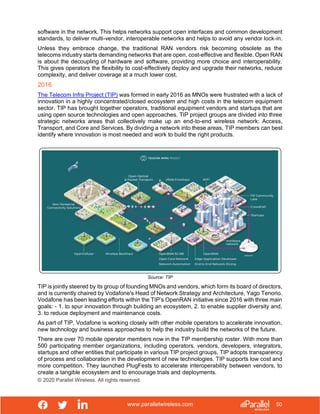 www.parallelwireless.com
© 2020 Parallel Wireless. All rights reserved.
50
software in the network. This helps networks support open interfaces and common development
standards, to deliver multi-vendor, interoperable networks and helps to avoid any vendor lock-in.
Unless they embrace change, the traditional RAN vendors risk becoming obsolete as the
telecoms industry starts demanding networks that are open, cost-effective and flexible. Open RAN
is about the decoupling of hardware and software, providing more choice and interoperability.
This gives operators the flexibility to cost-effectively deploy and upgrade their networks, reduce
complexity, and deliver coverage at a much lower cost.
2016
The Telecom Infra Project (TIP) was formed in early 2016 as MNOs were frustrated with a lack of
innovation in a highly concentrated/closed ecosystem and high costs in the telecom equipment
sector. TIP has brought together operators, traditional equipment vendors and startups that are
using open source technologies and open approaches. TIP project groups are divided into three
strategic networks areas that collectively make up an end-to-end wireless network: Access,
Transport, and Core and Services. By dividing a network into these areas, TIP members can best
identify where innovation is most needed and work to build the right products.
Source: TIP
TIP is jointly steered by its group of founding MNOs and vendors, which form its board of directors,
and is currently chaired by Vodafone's Head of Network Strategy and Architecture, Yago Tenorio.
Vodafone has been leading efforts within the TIP’s OpenRAN initiative since 2016 with three main
goals: - 1. to spur innovation through building an ecosystem, 2. to enable supplier diversity and,
3. to reduce deployment and maintenance costs.
As part of TIP, Vodafone is working closely with other mobile operators to accelerate innovation,
new technology and business approaches to help the industry build the networks of the future.
There are over 70 mobile operator members now in the TIP membership roster. With more than
500 participating member organizations, including operators, vendors, developers, integrators,
startups and other entities that participate in various TIP project groups, TIP adopts transparency
of process and collaboration in the development of new technologies. TIP supports low cost and
more competition. They launched PlugFests to accelerate interoperability between vendors, to
create a tangible ecosystem and to encourage trials and deployments.
 