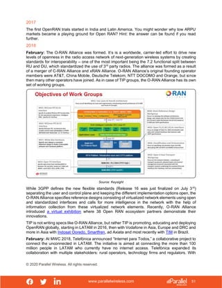 www.parallelwireless.com
© 2020 Parallel Wireless. All rights reserved.
51
2017
The first OpenRAN trials started in India and Latin America. You might wonder why low ARPU
markets became a playing ground for Open RAN? Hint: the answer can be found if you read
further.
2018
February: The O-RAN Alliance was formed. It’s is a worldwide, carrier-led effort to drive new
levels of openness in the radio access network of next-generation wireless systems by creating
standards for interoperability – one of the most important being the 7.2 functional split between
RU and DU, which standardized the use of 3rd
party radios. The alliance was formed as a result
of a merger of C-RAN Alliance and xRAN Alliance. O-RAN Alliance’s original founding operator
members were AT&T, China Mobile, Deutsche Telekom, NTT DOCOMO and Orange, but since
then many other operators have joined. As in case of TIP groups, the O-RAN Alliance has its own
set of working groups.
Source: Keysight
While 3GPP defines the new flexible standards (Release 16 was just finalized on July 3rd
)
separating the user and control plane and keeping the different implementation options open, the
O-RAN Alliance specifies reference designs consisting of virtualized network elements using open
and standardized interfaces and calls for more intelligence in the network with the help of
information collection from these virtualized network elements. Recently, O-RAN Alliance
introduced a virtual exhibition where 38 Open RAN ecosystem partners demonstrate their
innovations.
TIP is not writing specs like O-RAN Alliance, but rather TIP is promoting, educating and deploying
OpenRAN globally, starting in LATAM in 2016, then with Vodafone in Asia, Europe and DRC and
more in Asia with Indosat Ooredo, Smartfren, ad Axiata and most recently with TIM in Brazil.
February: At MWC 2018, Telefónica announced “Internet para Todos,” a collaborative project to
connect the unconnected in LATAM. The initiative is aimed at connecting the more than 100
million people in LATAM who currently have no internet access. Telefónica expanded its
collaboration with multiple stakeholders: rural operators, technology firms and regulators. With
 