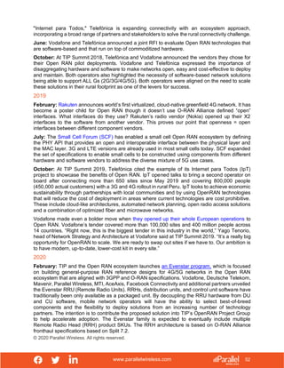 www.parallelwireless.com
© 2020 Parallel Wireless. All rights reserved.
52
"Internet para Todos," Telefónica is expanding connectivity with an ecosystem approach,
incorporating a broad range of partners and stakeholders to solve the rural connectivity challenge.
June: Vodafone and Telefónica announced a joint RFI to evaluate Open RAN technologies that
are software-based and that run on top of commoditized hardware.
October: At TIP Summit 2018, Telefónica and Vodafone announced the vendors they chose for
their Open RAN pilot deployments. Vodafone and Telefónica expressed the importance of
disaggregating hardware and software to make networks open, easy and cost-effective to deploy
and maintain. Both operators also highlighted the necessity of software-based network solutions
being able to support ALL Gs (2G/3G/4G/5G). Both operators were aligned on the need to scale
these solutions in their rural footprint as one of the levers for success.
2019
February: Rakuten announces world’s first virtualized, cloud-native greenfield 4G network. It has
become a poster child for Open RAN though it doesn’t use O-RAN Alliance defined “open”
interfaces. What interfaces do they use? Rakuten’s radio vendor (Nokia) opened up their X2
interfaces to the software from another vendor. This proves our point that openness = open
interfaces between different component vendors.
July: The Small Cell Forum (SCF) has enabled a small cell Open RAN ecosystem by defining
the PHY API that provides an open and interoperable interface between the physical layer and
the MAC layer. 3G and LTE versions are already used in most small cells today. SCF expanded
the set of specifications to enable small cells to be constructed using components from different
hardware and software vendors to address the diverse mixture of 5G use cases.
October: At TIP Summit 2019, Telefónica cited the example of its Internet para Todos (IpT)
project to showcase the benefits of Open RAN. IpT opened talks to bring a second operator on
board after connecting more than 650 sites since May 2019 and covering 800,000 people
(450,000 actual customers) with a 3G and 4G rollout in rural Peru. IpT looks to achieve economic
sustainability through partnerships with local communities and by using OpenRAN technologies
that will reduce the cost of deployment in areas where current technologies are cost prohibitive.
These include cloud-like architectures, automated network planning, open radio access solutions
and a combination of optimized fiber and microwave networks.
Vodafone made even a bolder move when they opened up their whole European operations to
Open RAN. Vodafone’s tender covered more than 100,000 sites and 400 million people across
14 countries. “Right now, this is the biggest tender in this industry in the world,” Yago Tenorio,
head of Network Strategy and Architecture at Vodafone said at TIP Summit 2019. “It’s a really big
opportunity for OpenRAN to scale. We are ready to swap out sites if we have to. Our ambition is
to have modern, up-to-date, lower-cost kit in every site.”
2020
February: TIP and the Open RAN ecosystem launches an Evenstar program, which is focused
on building general-purpose RAN reference designs for 4G/5G networks in the Open RAN
ecosystem that are aligned with 3GPP and O-RAN specifications. Vodafone, Deutsche Telekom,
Mavenir, Parallel Wireless, MTI, AceAxis, Facebook Connectivity and additional partners unveiled
the Evenstar RRU (Remote Radio Units). RRHs, distribution units, and control unit software have
traditionally been only available as a packaged unit. By decoupling the RRU hardware from DU
and CU software, mobile network operators will have the ability to select best-of-breed
components and the flexibility to deploy solutions from an increasing number of technology
partners. The intention is to contribute the proposed solution into TIP’s OpenRAN Project Group
to help accelerate adoption. The Evenstar family is expected to eventually include multiple
Remote Radio Head (RRH) product SKUs. The RRH architecture is based on O-RAN Alliance
fronthaul specifications based on Split 7.2.
 