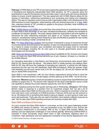 www.parallelwireless.com
© 2020 Parallel Wireless. All rights reserved.
53
February: O-RAN Alliance and TIP announced a partnership agreement to ensure their alignment
in developing and deploying interoperable Open RAN solutions. As TIP is agnostic about the
specifications it uses for the solutions service providers need, it has to work with various standards
bodies to ensure smooth deployment. This new agreement with O-RAN Alliance allows for the
sharing of information, referencing specifications and conducting joint testing and integration
efforts. This was an important move to ensure both organizations align in the development of 5G
RAN solutions to avoid duplication, while lowering costs and sharing resources. In a blog, Attilio
Zani, executive director at TIP, provided an update on the group’s activities, while revealing the
partnership between the pair.
May: O-RAN Alliance and GSMA announced they have joined forces to accelerate the adoption
of Open RAN to take advantage of new open virtualized architectures, software and hardware to
accelerate 5G adoption globally. The press release stated the organizations will work together to
harmonize the open networking ecosystem and agree on an industry roadmap for network
solutions, consequently making access networks as open and flexible as possible for new market
entrants and resulting in better connectivity for all.
May: The Open RAN Policy Coalition was launched. It represents a group of companies formed
to promote policies that will advance the adoption of open and interoperable solutions in the RAN
as a means to create innovation, spur competition and expand the supply chain for advanced
wireless technologies including 5G. Its main goal is to educate governments around open
technologies and the benefits.
July: Nokia and Samsung announce Open RAN product availability for 5G. Ericsson and Huawei
have not made any Open RAN announcements (as of yet). However, Ericsson is a member of
the O-RAN Alliance.
An interesting observation is that Nokia’s and Samsung’s announcements were around Open
RAN for 5G, leaving other Gs behind… We believe that if a mobile operator only deploys Open
RAN for 5G, they will have the challenge of managing two networks: a vertical one with legacy
equipment and the new one with distributed, Open RAN architecture. While the operator might
have flexibility and will avoid vendor lock-in for 5G, the legacy 2G, 3G and 4G network will still
rely on closed RAN components.
Open RAN is now mainstream, with not only industry organizations joining forces to drive the
Open RAN movement forward, but also legacy vendors opening up their RAN – but for 5G only.
September: Mavenir acquires a small cell specialist ip.access to expand their OpenRAN femtocell
portfolio to support ALL G. The second main objective for the deal is that Mavenir wants a small
cell capability to address the private networks opportunity, from 5G to CBRS.
October: Speaking during the third quarter earnings call on Wednesday, Ericsson’s CEO Börje
Ekholm noted, in response to a question from an investment analyst, that “we see a lot of
discussions about Open RAN and the pros and cons. What is important to remember is that we
have said we're a key contributor to O-RAN [it joined in February 2019] and we will continue to
be so. We believe this is something that clearly is going to happen, so we’re going to make sure
we're well positioned. That's also why we need to transition more towards software revenues as
well.” But he sees Open RAN impacting revenues and business models after 2022.
Open RAN and Beyond Summary
It is not a surprise that Open RAN started in rural areas, as that is the most challenging market
for MNOs and vendors to address – the user penetration is low, the ARPU is low, and the site
and backhaul infrastructure is non-existent. With an ALL G Open RAN solution, MNOs can
address cost and deployment challenges of rural markets globally. Minimizing CAPEX/OPEX is
important in these low-density areas where there is high uncertainty regarding return on
investment. High operational cost and deployment complexity of low-density deployments have
 