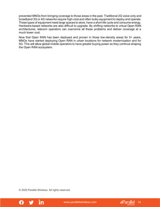 www.parallelwireless.com
© 2020 Parallel Wireless. All rights reserved.
54
prevented MNOs from bringing coverage to those areas in the past. Traditional 2G voice-only and
broadband 3G or 4G networks require high-cost and often bulky equipment to deploy and operate.
These types of equipment need large spaces to store, have a short life cycle and consume energy.
Hardware-based networks are also difficult to upgrade. By shifting networks to virtual Open RAN
architectures, telecom operators can overcome all these problems and deliver coverage at a
much lower cost.
Now that Open RAN has been deployed and proven in those low-density areas for 5+ years,
MNOs have started deploying Open RAN in urban locations for network modernization and for
5G. This will allow global mobile operators to have greater buying power as they continue shaping
the Open RAN ecosystem.
 